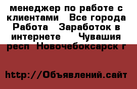 менеджер по работе с клиентами - Все города Работа » Заработок в интернете   . Чувашия респ.,Новочебоксарск г.